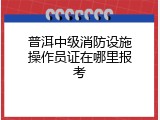 普洱中级消防设施操作员证在哪里报考