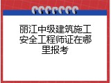 丽江中级建筑施工安全工程师证在哪里报考