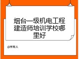 烟台一级机电工程建造师培训学校哪里好