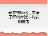 泰安初级化工安全工程师考试一般在哪里考
