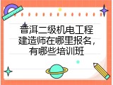 普洱二级机电工程建造师在哪里报名，有哪些培训班