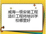 威海一级安装工程造价工程师培训学校哪里好