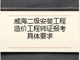 威海二级安装工程造价工程师证报考具体要求