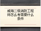威海二级消防工程师怎么考需要什么条件