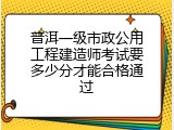 普洱一级市政公用工程建造师考试要多少分才能合格通过