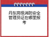 丹东高级消防安全管理员证在哪里报考