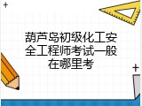 葫芦岛初级化工安全工程师考试一般在哪里考