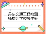 丹东交通工程检测师培训学校哪里好
