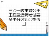 三沙一级市政公用工程建造师考试要多少分才能合格通过