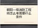 朝阳一级消防工程师怎么考需要什么条件