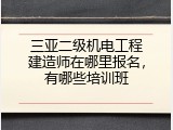 三亚二级机电工程建造师在哪里报名，有哪些培训班