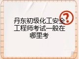 丹东初级化工安全工程师考试一般在哪里考