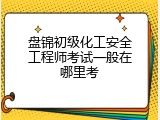 盘锦初级化工安全工程师考试一般在哪里考