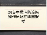 烟台中级消防设施操作员证在哪里报考