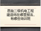 恩施二级机电工程建造师在哪里报名，有哪些培训班