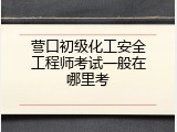 营口初级化工安全工程师考试一般在哪里考