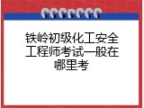 铁岭初级化工安全工程师考试一般在哪里考