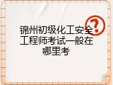 锦州初级化工安全工程师考试一般在哪里考