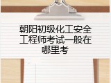 朝阳初级化工安全工程师考试一般在哪里考