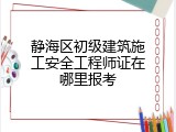 静海区初级建筑施工安全工程师证在哪里报考