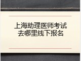 上海助理医师考试去哪里线下报名