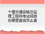 十堰交通运输总监理工程师考试成绩在哪里查询怎么查