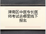 津南区中医专长医师考试去哪里线下报名