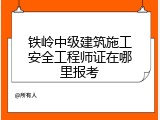 铁岭中级建筑施工安全工程师证在哪里报考