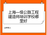 上海一级公路工程建造师培训学校哪里好