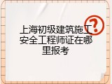上海初级建筑施工安全工程师证在哪里报考
