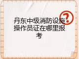 丹东中级消防设施操作员证在哪里报考