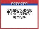 宝坻区初级建筑施工安全工程师证在哪里报考