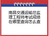 南昌交通运输总监理工程师考试成绩在哪里查询怎么查