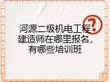河源二级机电工程建造师在哪里报名，有哪些培训班