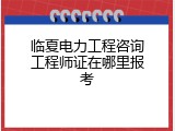 临夏电力工程咨询工程师证在哪里报考