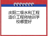 庆阳二级水利工程造价工程师培训学校哪里好