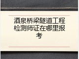 酒泉桥梁隧道工程检测师证在哪里报考