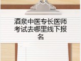 酒泉中医专长医师考试去哪里线下报名