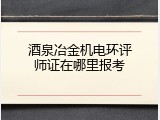 酒泉冶金机电环评师证在哪里报考