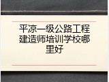 平凉一级公路工程建造师培训学校哪里好