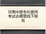 甘南中医专长医师考试去哪里线下报名