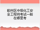 蓟州区中级化工安全工程师考试一般在哪里考