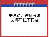 平凉助理医师考试去哪里线下报名
