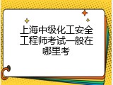 上海中级化工安全工程师考试一般在哪里考
