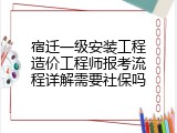 宿迁一级安装工程造价工程师报考流程详解需要社保吗