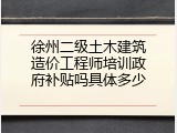 徐州二级土木建筑造价工程师培训政府补贴吗具体多少