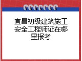 宜昌初级建筑施工安全工程师证在哪里报考