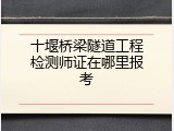 十堰桥梁隧道工程检测师证在哪里报考