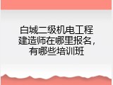 白城二级机电工程建造师在哪里报名，有哪些培训班