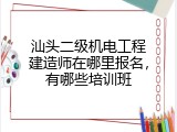 汕头二级机电工程建造师在哪里报名，有哪些培训班